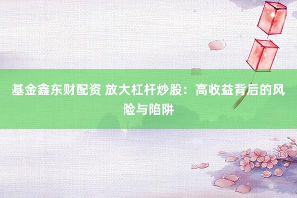 基金鑫东财配资 放大杠杆炒股：高收益背后的风险与陷阱