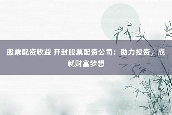 股票配资收益 开封股票配资公司：助力投资，成就财富梦想