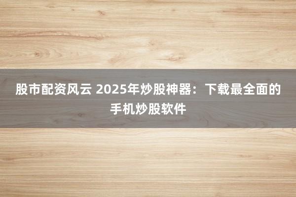 股市配资风云 2025年炒股神器：下载最全面的手机炒股软件