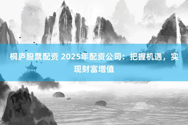 桐庐股票配资 2025年配资公司：把握机遇，实现财富增值