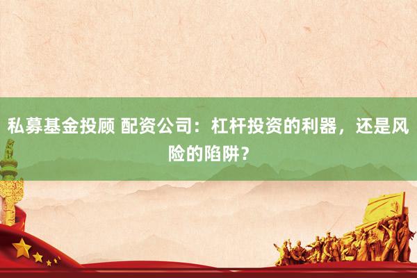 私募基金投顾 配资公司：杠杆投资的利器，还是风险的陷阱？