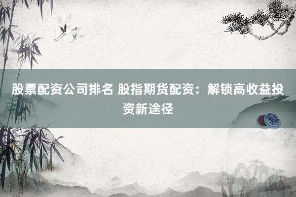 股票配资公司排名 股指期货配资：解锁高收益投资新途径