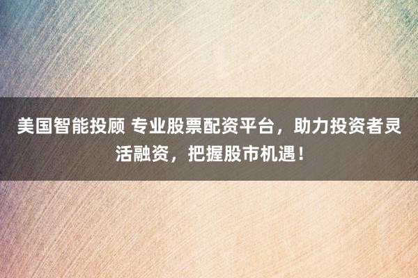 美国智能投顾 专业股票配资平台，助力投资者灵活融资，把握股市机遇！
