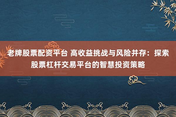 老牌股票配资平台 高收益挑战与风险并存：探索股票杠杆交易平台的智慧投资策略