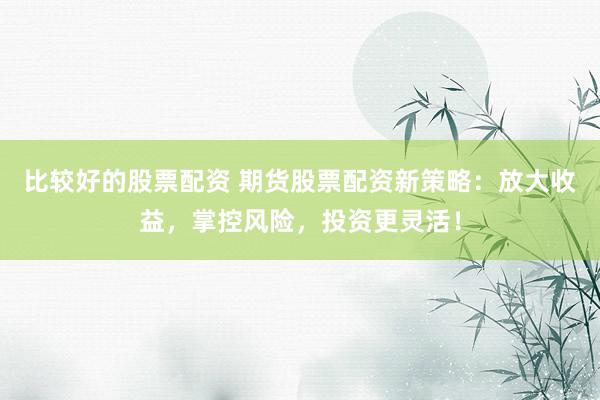 比较好的股票配资 期货股票配资新策略：放大收益，掌控风险，投资更灵活！