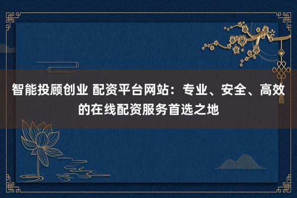 智能投顾创业 配资平台网站：专业、安全、高效的在线配资服务首选之地