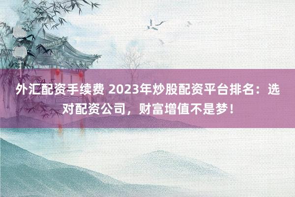 外汇配资手续费 2023年炒股配资平台排名：选对配资公司，财富增值不是梦！