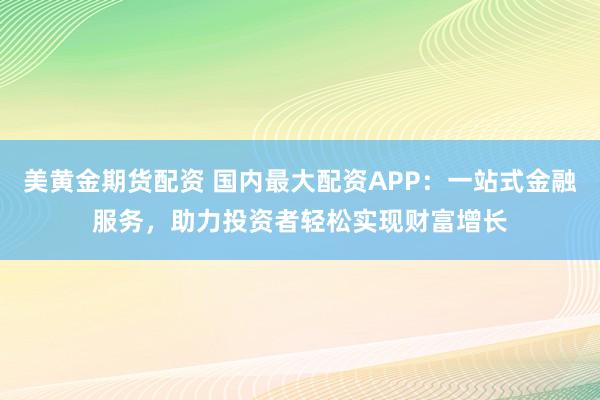 美黄金期货配资 国内最大配资APP：一站式金融服务，助力投资者轻松实现财富增长