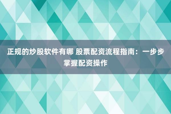 正规的炒股软件有哪 股票配资流程指南:一步步掌握配资操作