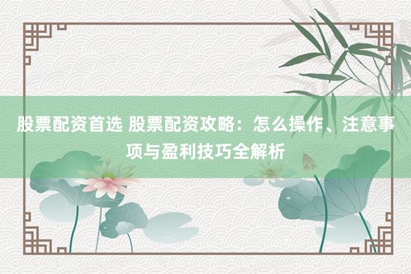 股票配资首选 股票配资攻略：怎么操作、注意事项与盈利技巧全解析