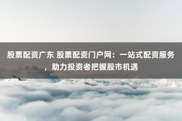 股票配资广东 股票配资门户网：一站式配资服务，助力投资者把握股市机遇