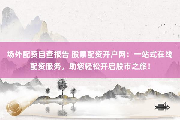 场外配资自查报告 股票配资开户网：一站式在线配资服务，助您轻松开启股市之旅！