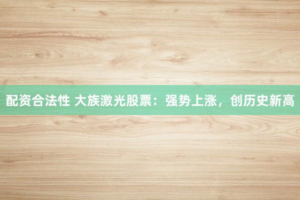配资合法性 大族激光股票：强势上涨，创历史新高