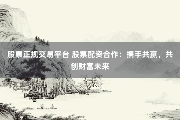 股票正规交易平台 股票配资合作：携手共赢，共创财富未来
