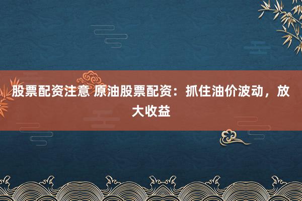股票配资注意 原油股票配资：抓住油价波动，放大收益