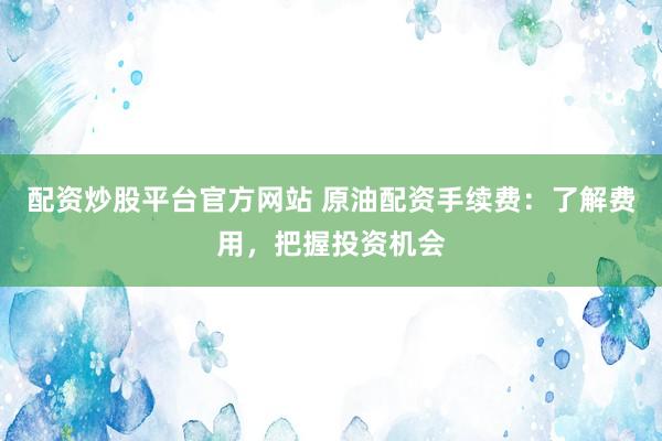 配资炒股平台官方网站 原油配资手续费：了解费用，把握投资机会
