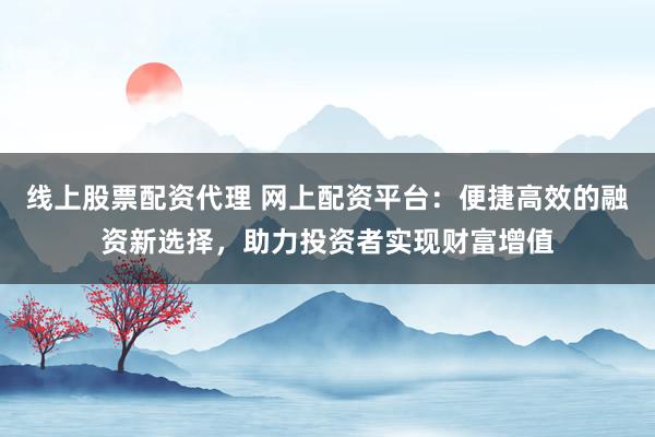 线上股票配资代理 网上配资平台：便捷高效的融资新选择，助力投资者实现财富增值