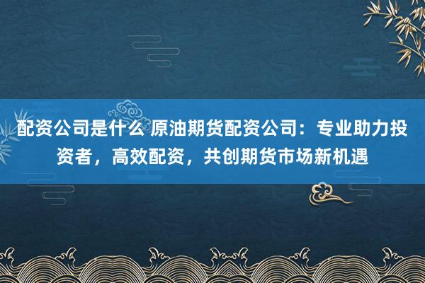 配资公司是什么 原油期货配资公司：专业助力投资者，高效配资，共创期货市场新机遇