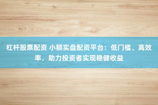 杠杆股票配资 小额实盘配资平台：低门槛、高效率，助力投资者实现稳健收益