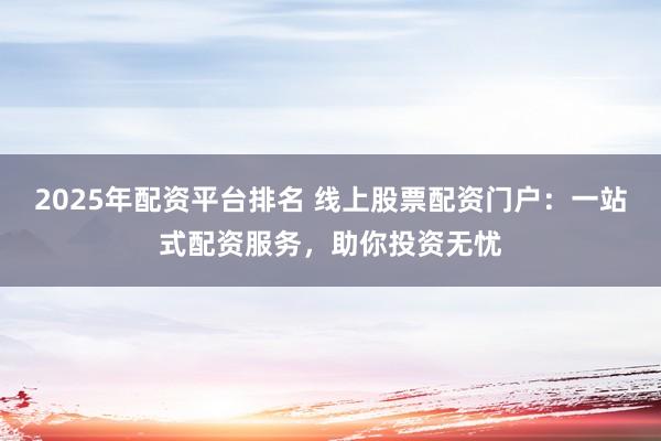 2025年配资平台排名 线上股票配资门户：一站式配资服务，助你投资无忧