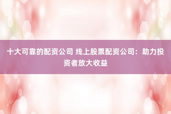 十大可靠的配资公司 线上股票配资公司:助力投资者放大收益