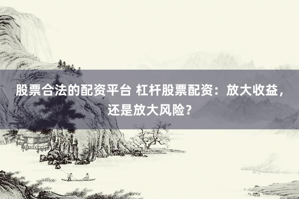 股票合法的配资平台 杠杆股票配资:放大收益,还是放大风险?