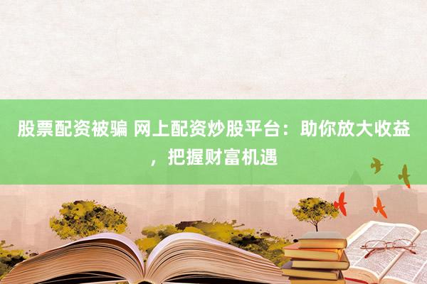 股票配资被骗 网上配资炒股平台：助你放大收益，把握财富机遇