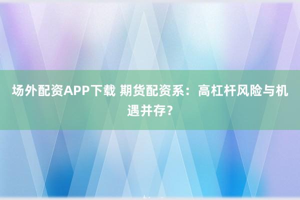 场外配资APP下载 期货配资系：高杠杆风险与机遇并存？