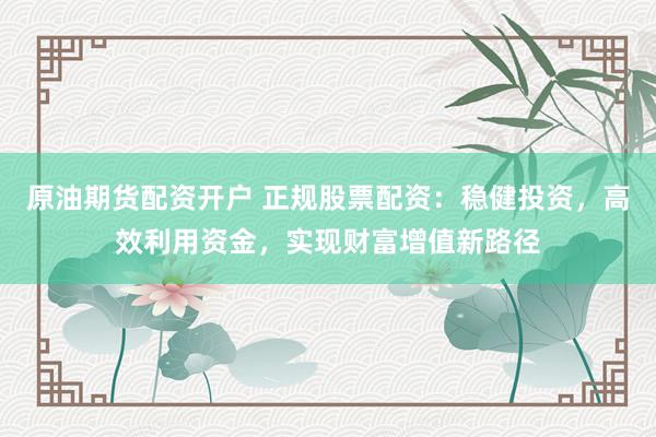 原油期货配资开户 正规股票配资：稳健投资，高效利用资金，实现财富增值新路径