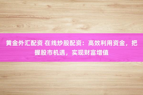 黄金外汇配资 在线炒股配资：高效利用资金，把握股市机遇，实现财富增值