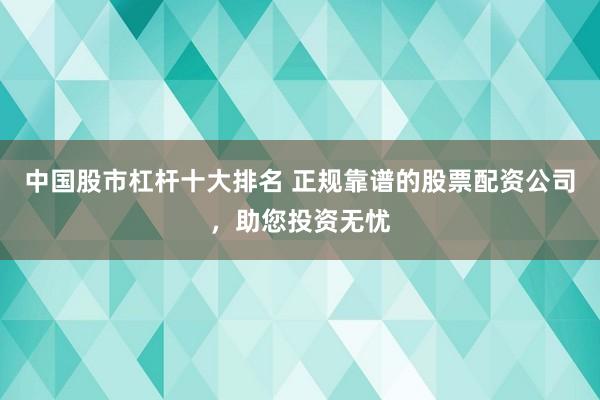 中国股市杠杆十大排名 正规靠谱的股票配资公司，助您投资无忧