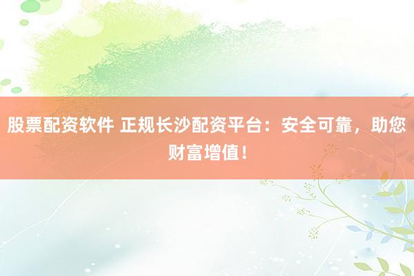 股票配资软件 正规长沙配资平台：安全可靠，助您财富增值！
