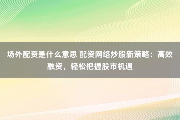 场外配资是什么意思 配资网络炒股新策略：高效融资，轻松把握股市机遇
