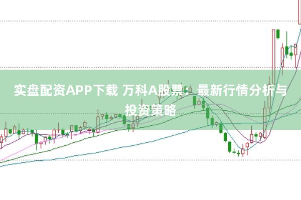 实盘配资APP下载 万科A股票：最新行情分析与投资策略