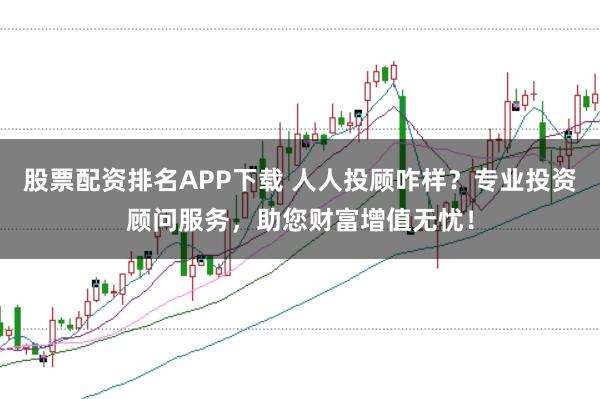 股票配资排名APP下载 人人投顾咋样？专业投资顾问服务，助您财富增值无忧！