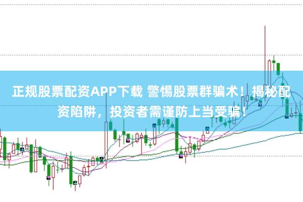 正规股票配资APP下载 警惕股票群骗术！揭秘配资陷阱，投资者需谨防上当受骗！