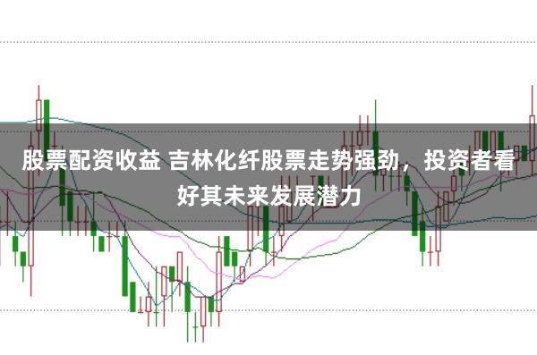 股票配资收益 吉林化纤股票走势强劲，投资者看好其未来发展潜力