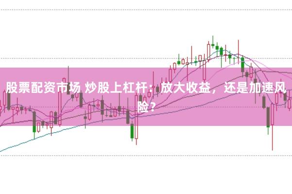 股票配资市场 炒股上杠杆：放大收益，还是加速风险？