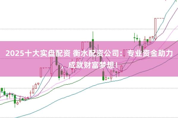 2025十大实盘配资 衡水配资公司：专业资金助力，成就财富梦想！
