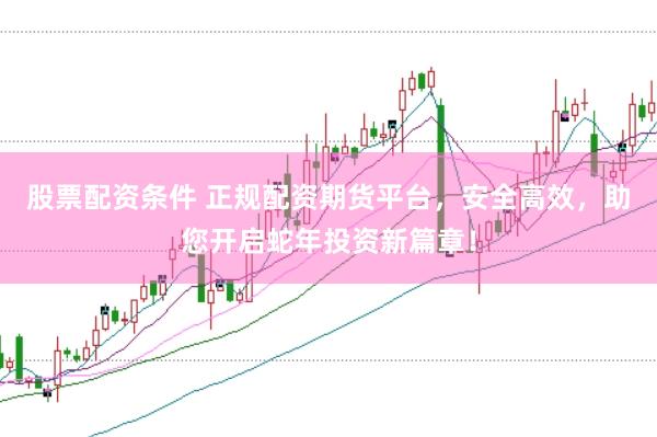 股票配资条件 正规配资期货平台,安全高效,助您开启蛇年投资新篇章!
