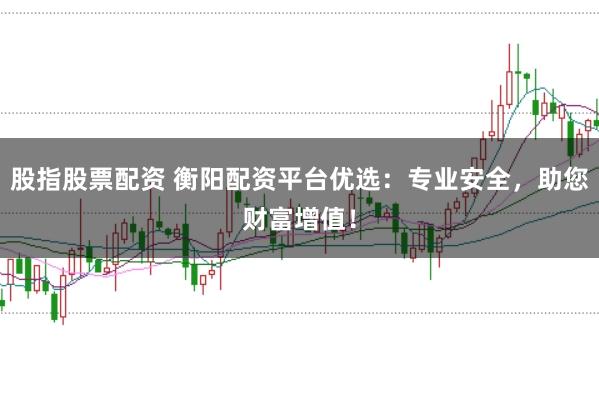 股指股票配资 衡阳配资平台优选：专业安全，助您财富增值！