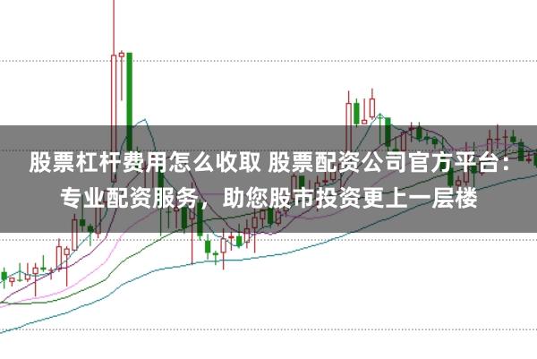股票杠杆费用怎么收取 股票配资公司官方平台：专业配资服务，助您股市投资更上一层楼