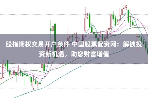 股指期权交易开户条件 中国股票配资网:解锁投资新机遇,助您财富增值