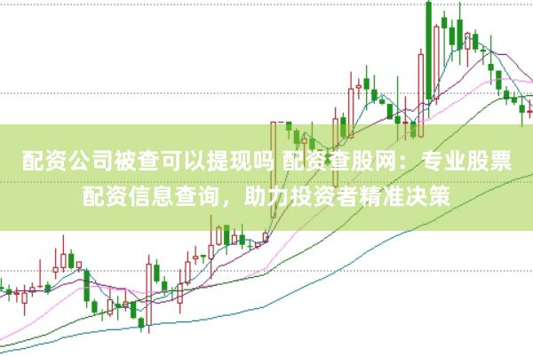 配资公司被查可以提现吗 配资查股网：专业股票配资信息查询，助力投资者精准决策