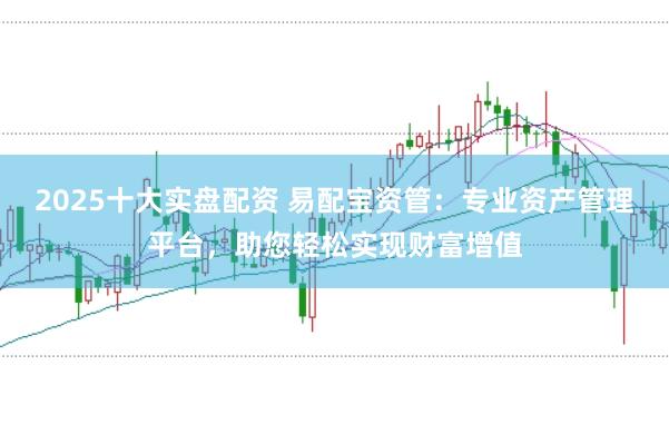 2025十大实盘配资 易配宝资管：专业资产管理平台，助您轻松实现财富增值