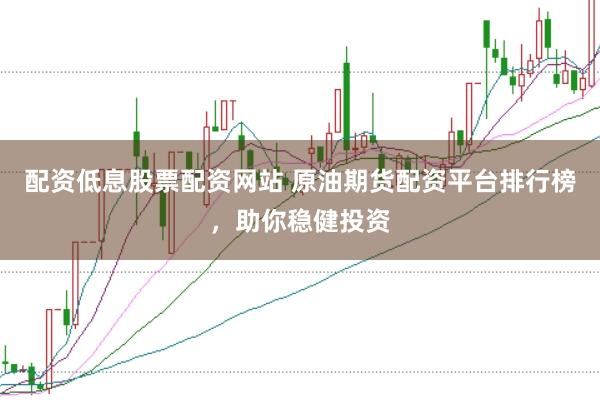 配资低息股票配资网站 原油期货配资平台排行榜，助你稳健投资