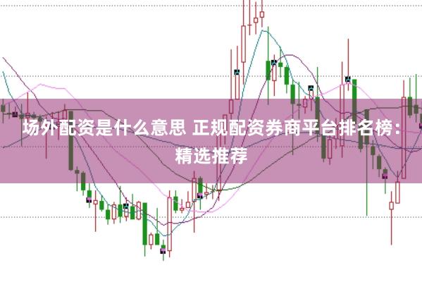 场外配资是什么意思 正规配资券商平台排名榜：精选推荐