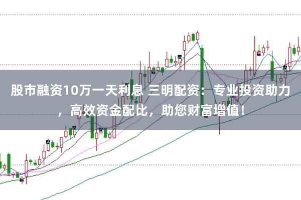 股市融资10万一天利息 三明配资：专业投资助力，高效资金配比，助您财富增值！
