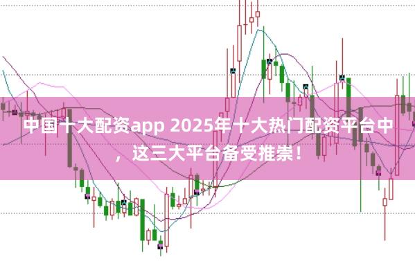 中国十大配资app 2025年十大热门配资平台中，这三大平台备受推崇！