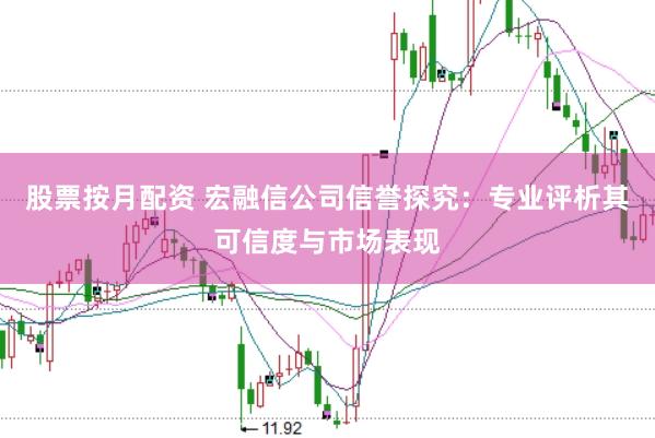 股票按月配资 宏融信公司信誉探究：专业评析其可信度与市场表现